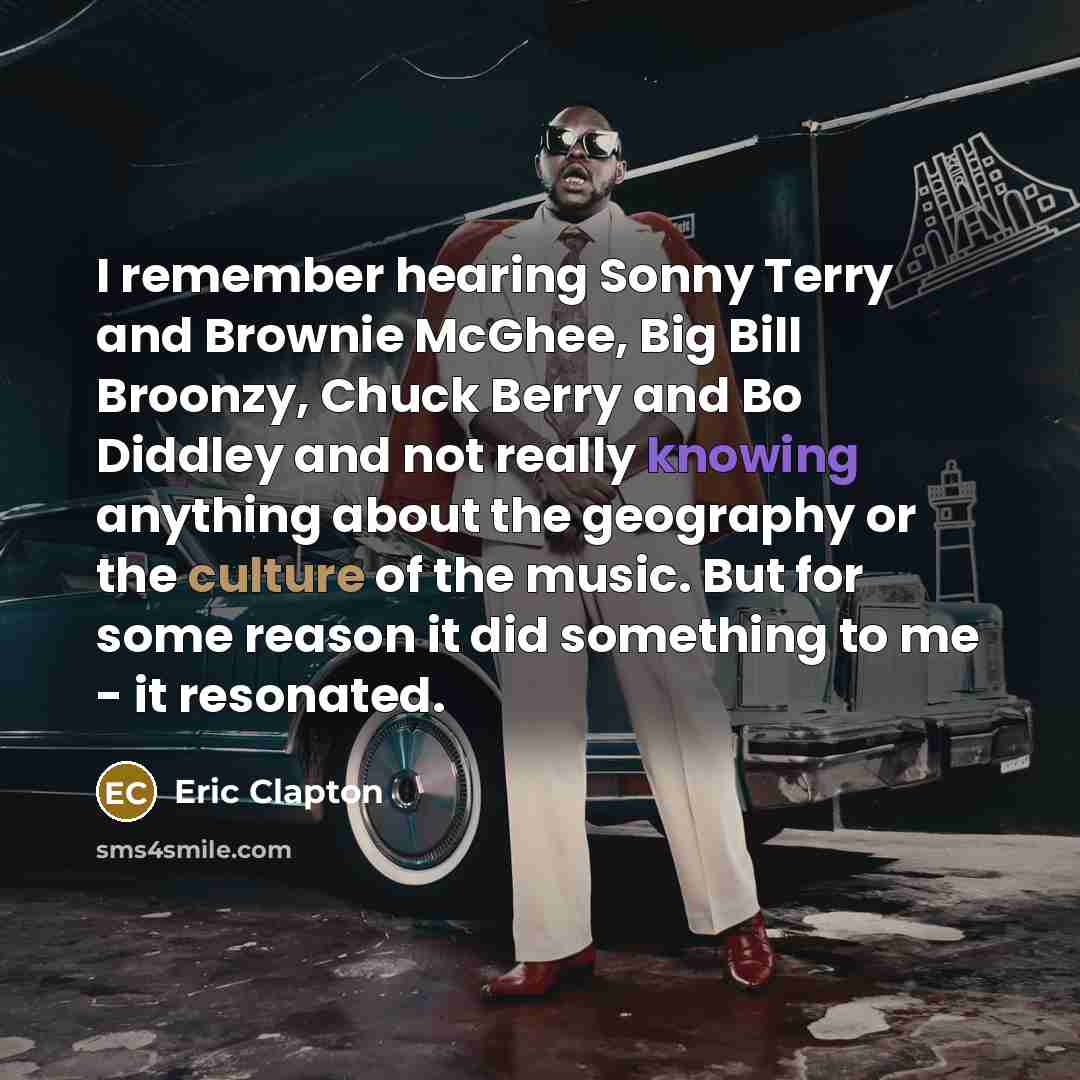 “I remember hearing Sonny Terry and Brownie McGhee, Big Bill Broonzy, Chuck Berry and Bo Diddley and not really knowing anything about the geography or the culture of the music. But for some reason it did something to me - it resonated.” quote by Eric Clapton