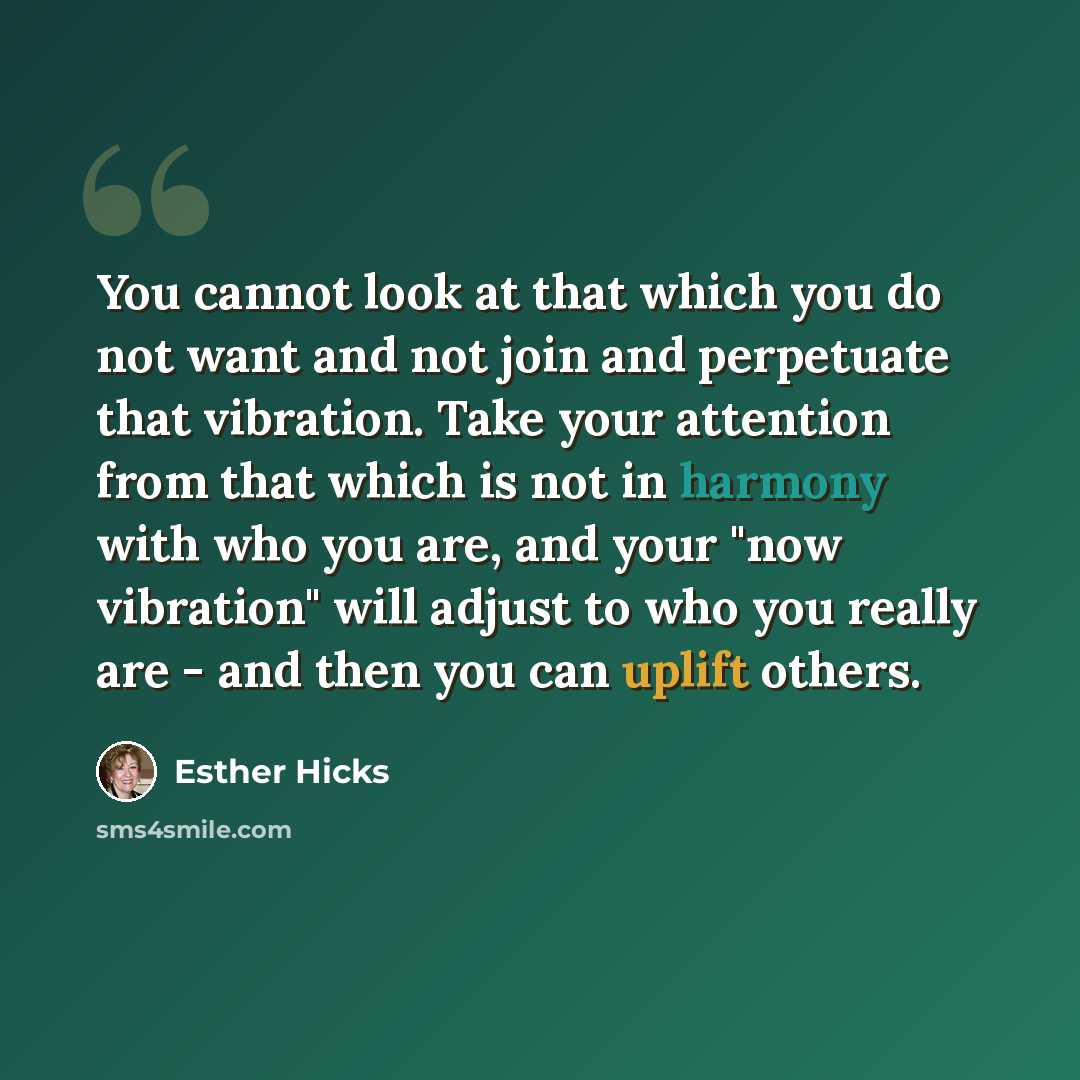 “You cannot look at that which you do not want and not join and perpetuate that vibration. Take your attention from that which is not in harmony with who you are, and your "now vibration" will adjust to who you really are - and then you can uplift others.” quote by Esther Hicks