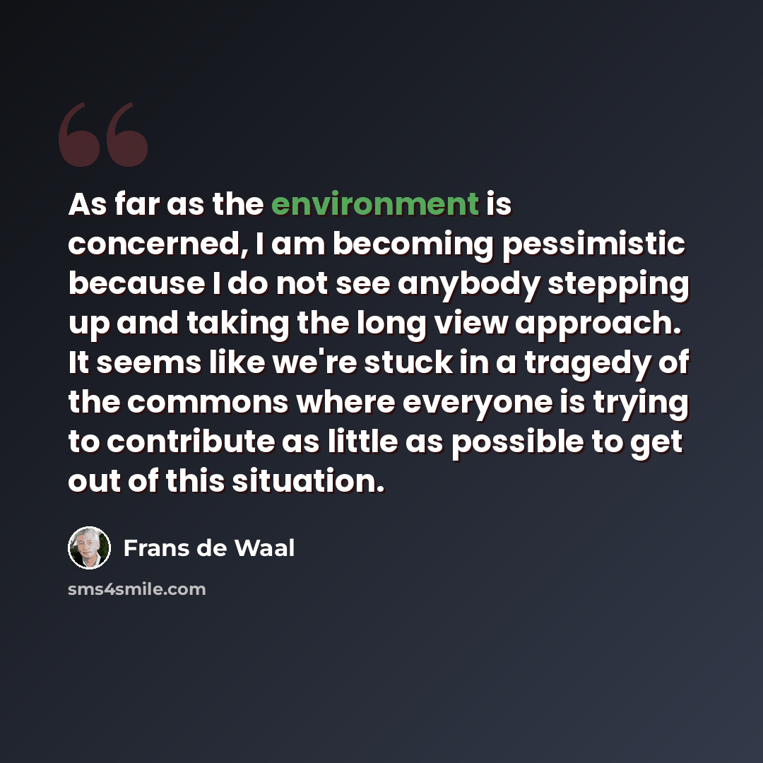 “As far as the environment is concerned, I am becoming pessimistic because I do not see anybody stepping up and taking the long view approach. It seems like we're stuck in a tragedy of the commons where everyone is trying to contribute as little as possible to get out of this situation.” quote by Frans de Waal