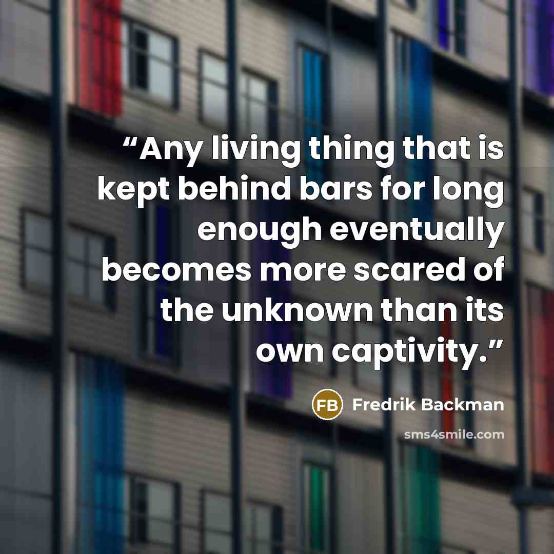 “Any living thing that is kept behind bars for long enough eventually becomes more scared of the unknown than its own captivity.” quote by Fredrik Backman