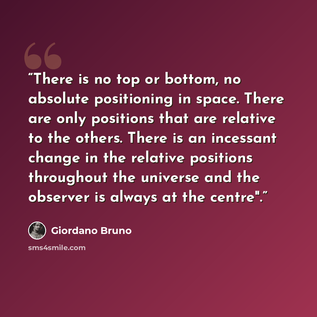 “There is no top or bottom, no absolute positioning in space. There are only positions that are relative to the others. There is an incessant change in the relative positions throughout the universe and the observer is always at the centre".” quote by Giordano Bruno