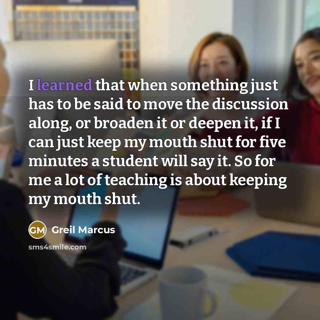 “I learned that when something just has to be said to move the discussion along, or broaden it or deepen it, if I can just keep my mouth shut for five minutes a student will say it. So for me a lot of teaching is about keeping my mouth shut.” quote by Greil Marcus