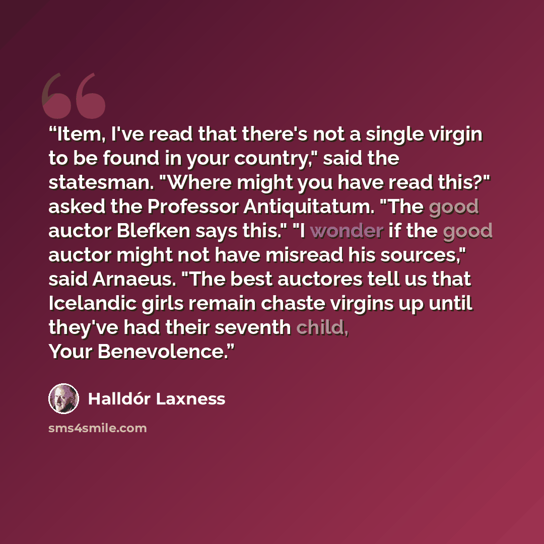 “Item, I've read that there's not a single virgin to be found in your country," said the statesman. "Where might you have read this?" asked the Professor Antiquitatum. "The good auctor Blefken says this." "I wonder if the good auctor might not have misread his sources," said Arnaeus. "The best…” quote by Halldór Laxness