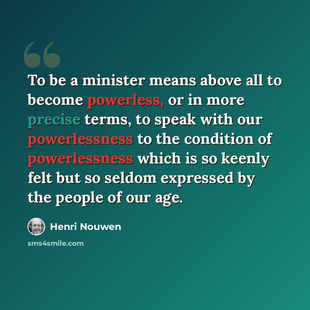 “To be a minister means above all to become powerless, or in more precise terms, to speak with our powerlessness to the condition of powerlessness which is so keenly felt but so seldom expressed by the people of our age.” quote by Henri Nouwen
