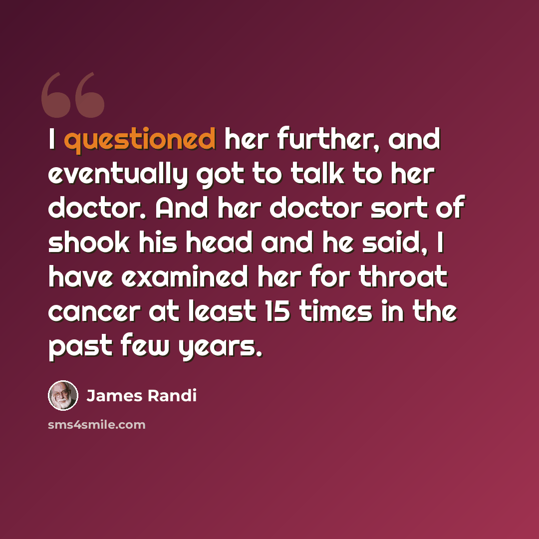 “I questioned her further, and eventually got to talk to her doctor. And her doctor sort of shook his head and he said, I have examined her for throat cancer at least 15 times in the past few years.” quote by James Randi
