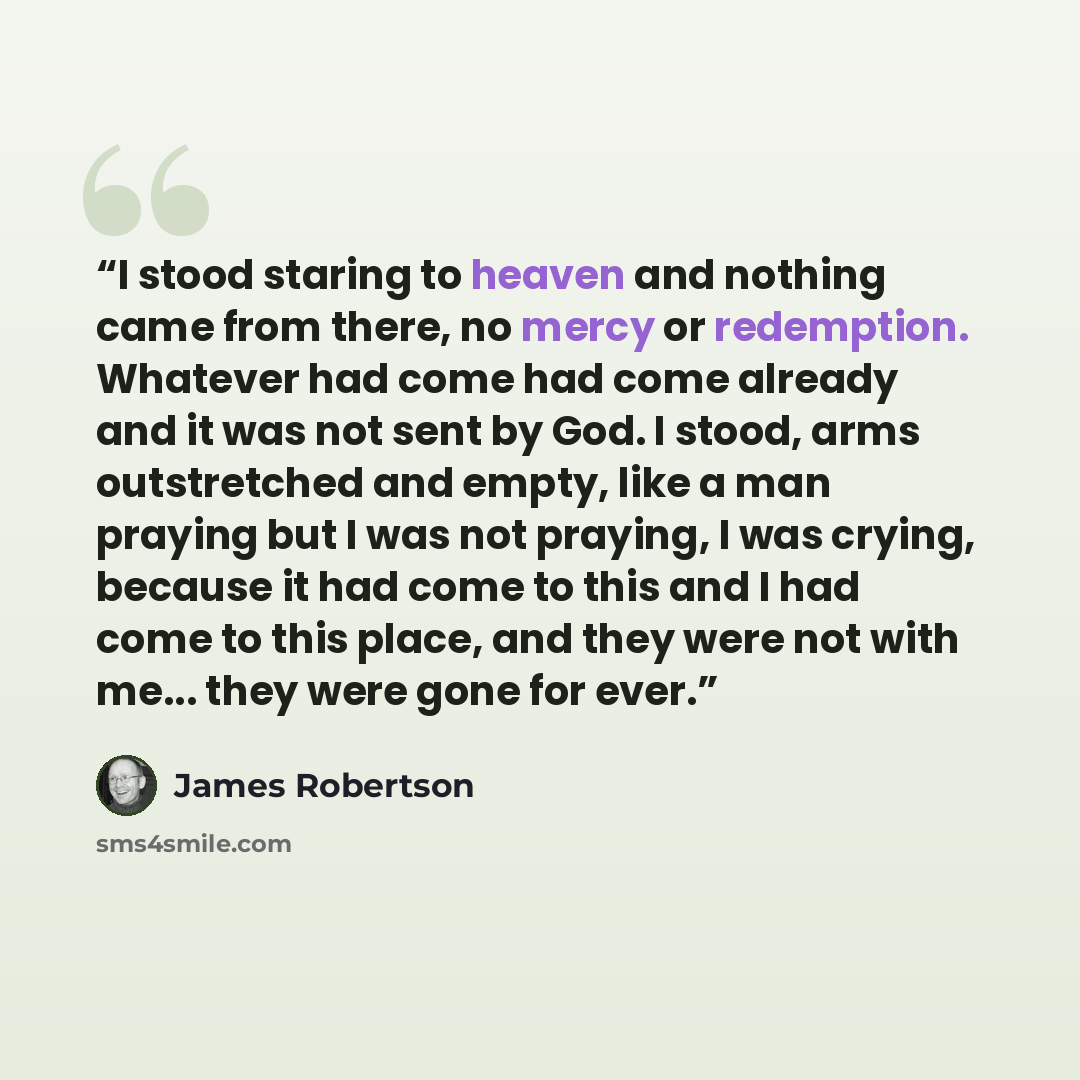 “I stood staring to heaven and nothing came from there, no mercy or redemption. Whatever had come had come already and it was not sent by God. I stood, arms outstretched and empty, like a man praying but I was not praying, I was crying, because it had come to this and I had come to this place, and…” quote by James Robertson