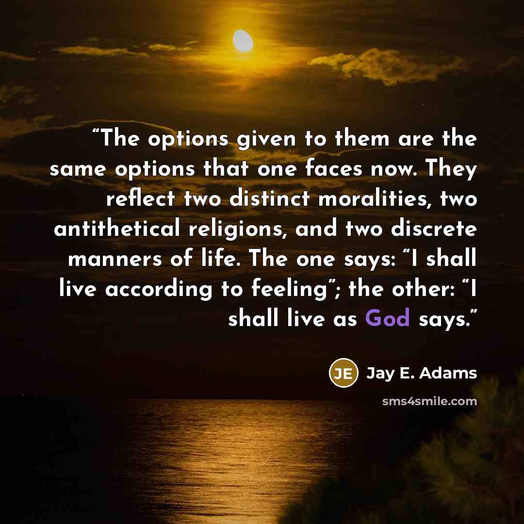 “The options given to them are the same options that one faces now. They reflect two distinct moralities, two antithetical religions, and two discrete manners of life. The one says: “I shall live according to feeling”; the other: “I shall live as God says.” quote by Jay E. Adams