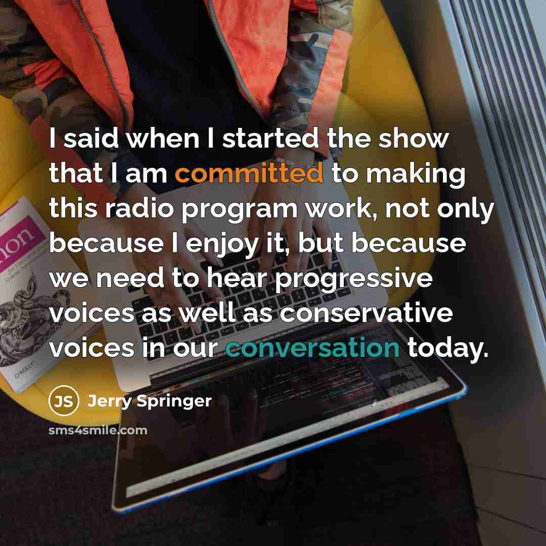 “I said when I started the show that I am committed to making this radio program work, not only because I enjoy it, but because we need to hear progressive voices as well as conservative voices in our conversation today.” quote by Jerry Springer