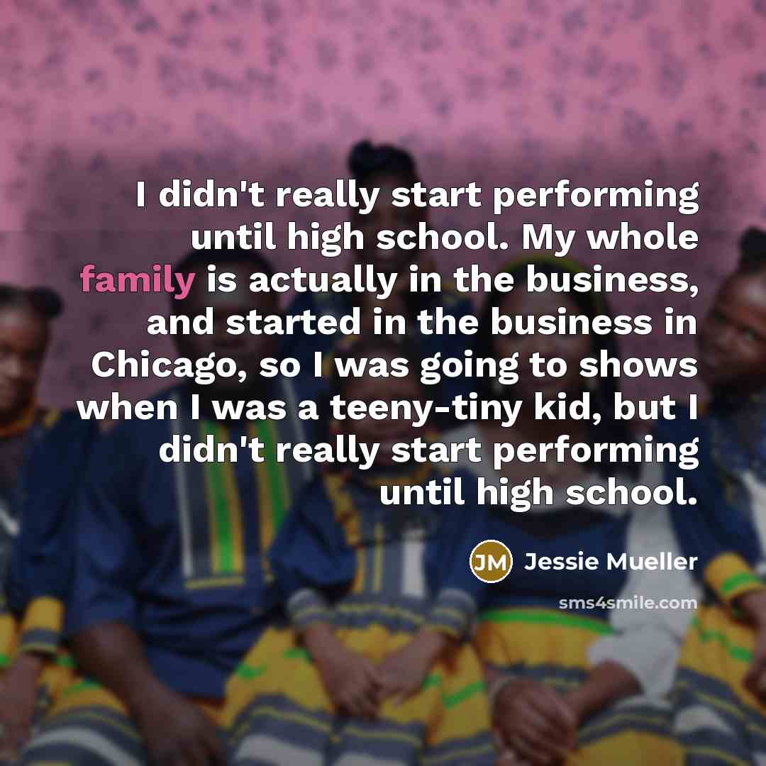 “I didn't really start performing until high school. My whole family is actually in the business, and started in the business in Chicago, so I was going to shows when I was a teeny-tiny kid, but I didn't really start performing until high school.” quote by Jessie Mueller