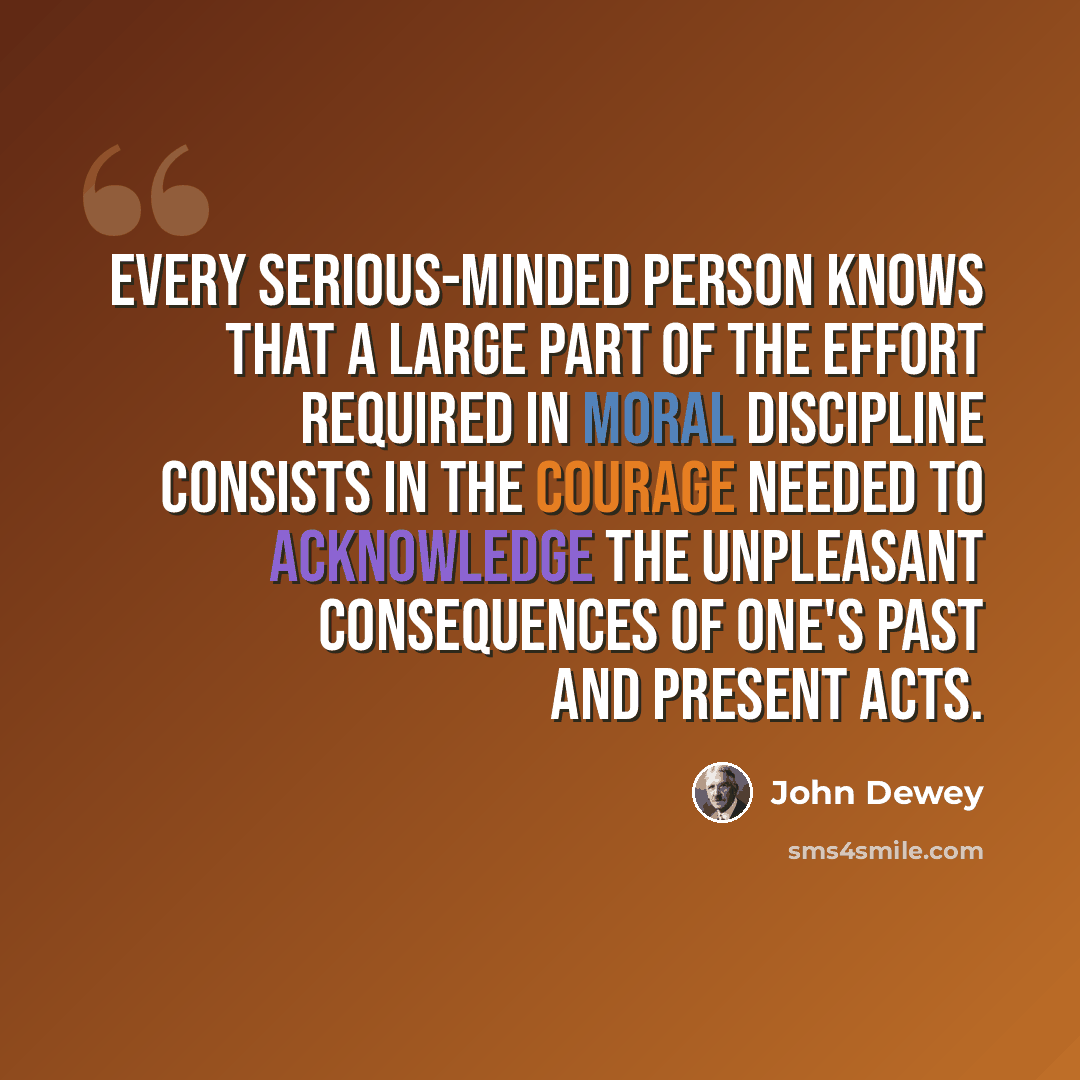 “Every serious-minded person knows that a large part of the effort required in moral discipline consists in the courage needed to acknowledge the unpleasant consequences of one's past and present acts.” quote by John Dewey