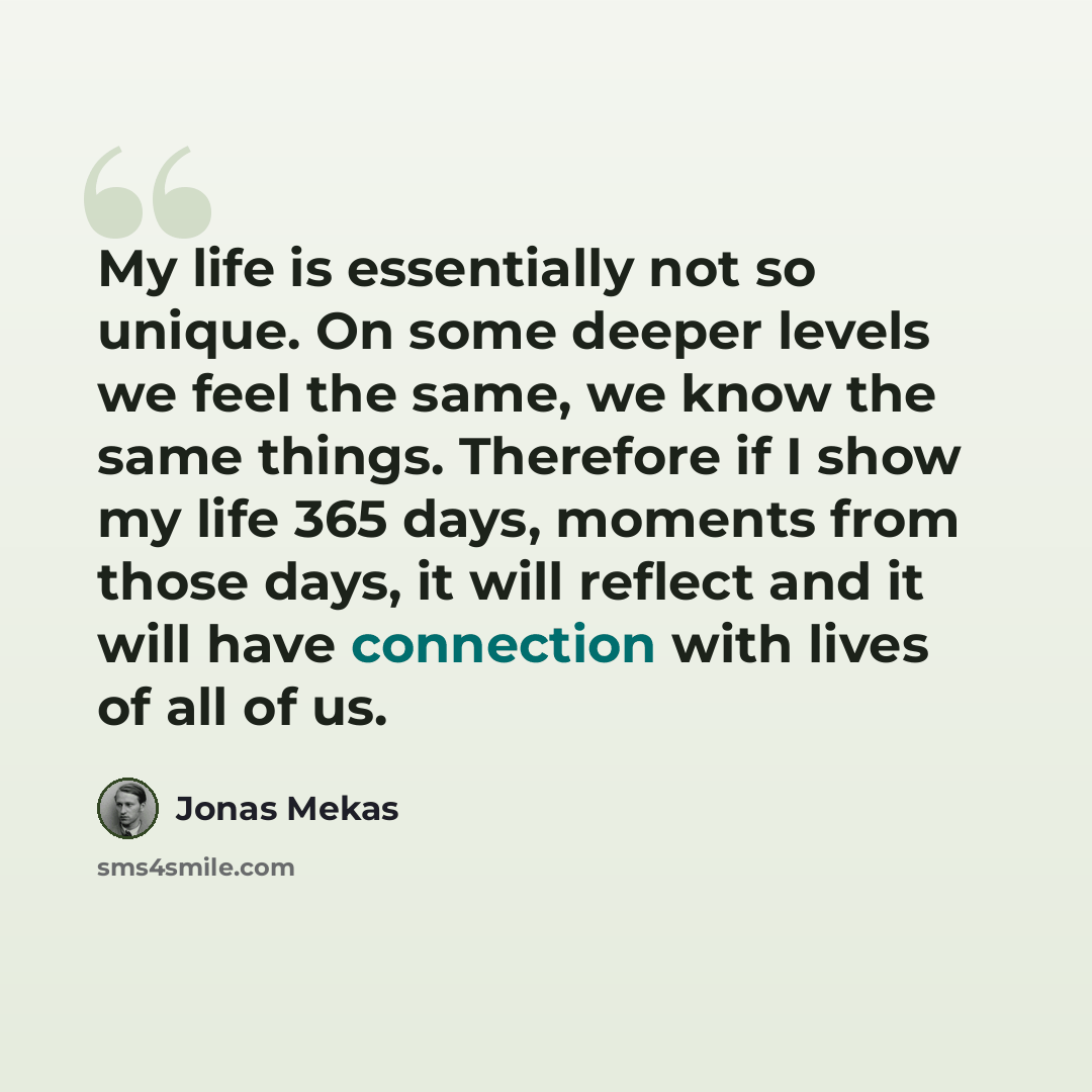 “My life is essentially not so unique. On some deeper levels we feel the same, we know the same things. Therefore if I show my life 365 days, moments from those days, it will reflect and it will have connection with lives of all of us.” quote by Jonas Mekas
