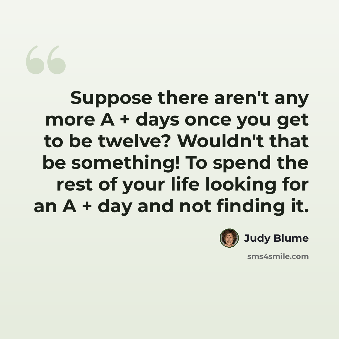 “Suppose there aren't any more A + days once you get to be twelve? Wouldn't that be something! To spend the rest of your life looking for an A + day and not finding it.” quote by Judy Blume
