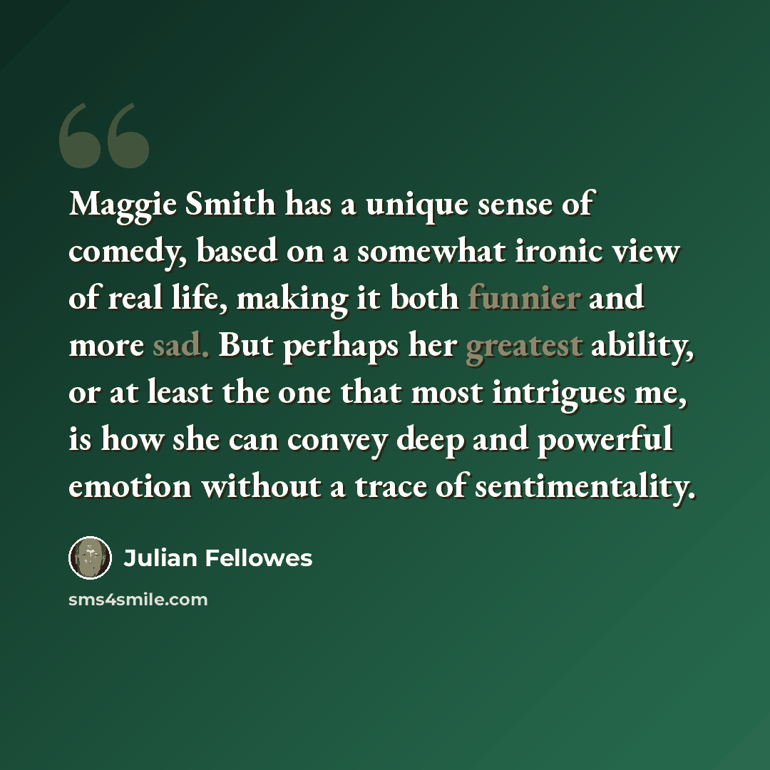 “Maggie Smith has a unique sense of comedy, based on a somewhat ironic view of real life, making it both funnier and more sad. But perhaps her greatest ability, or at least the one that most intrigues me, is how she can convey deep and powerful emotion without a trace of sentimentality.” quote by Julian Fellowes