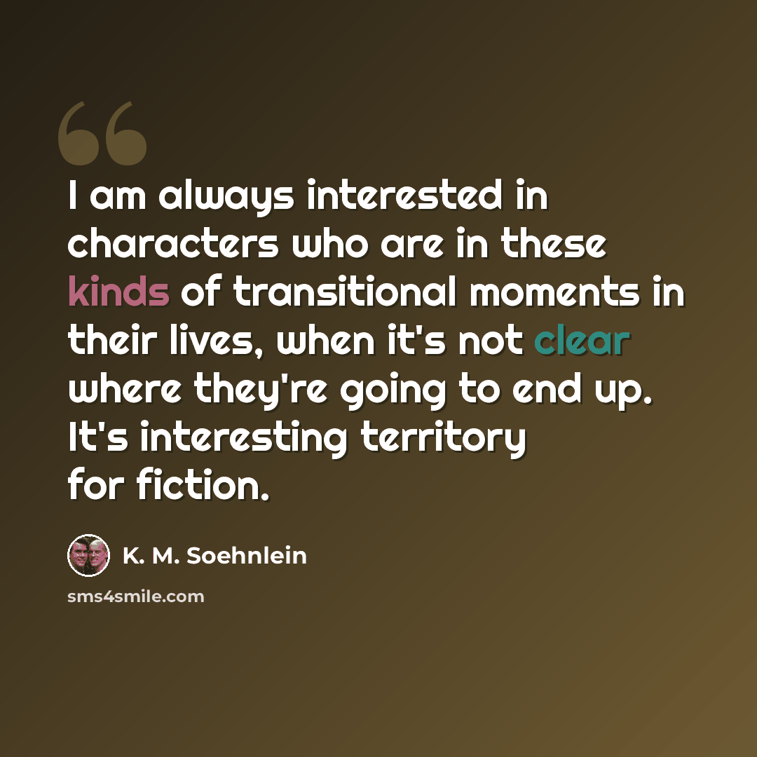 “I am always interested in characters who are in these kinds of transitional moments in their lives, when it's not clear where they're going to end up. It's interesting territory for fiction.” quote by K. M. Soehnlein