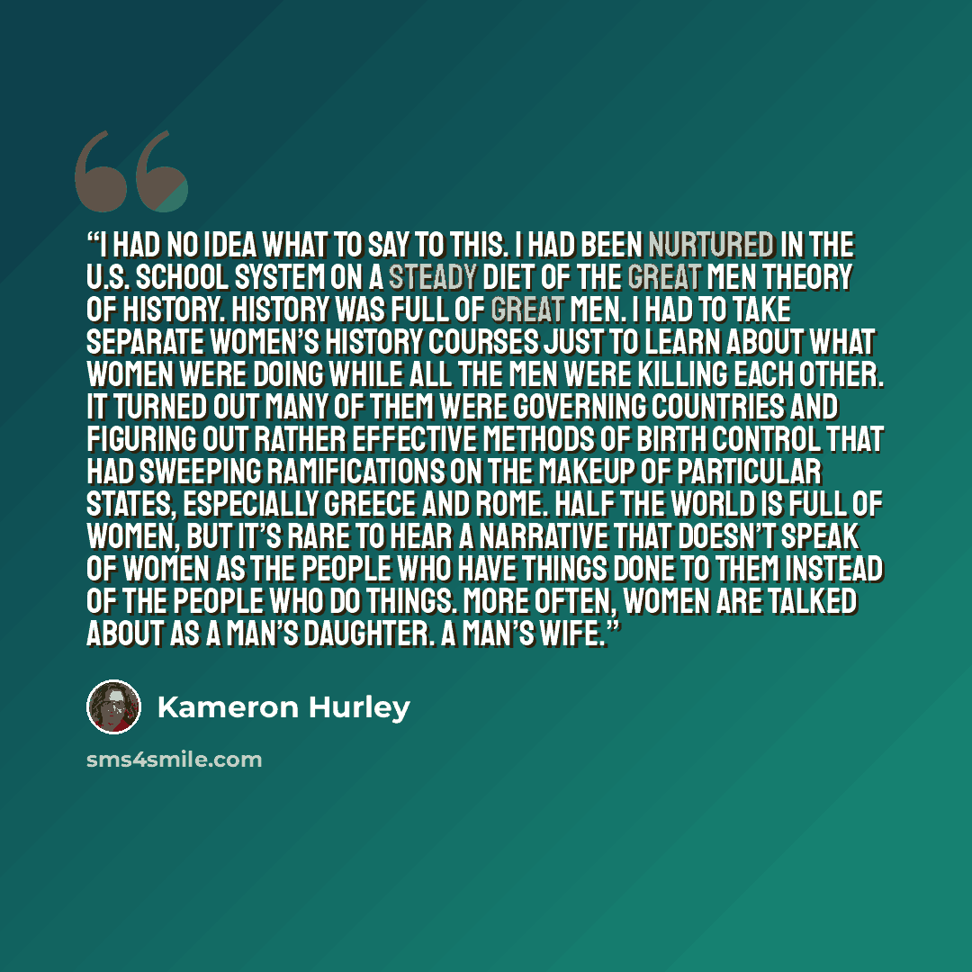 “I had no idea what to say to this. I had been nurtured in the U.S. school system on a steady diet of the Great Men theory of history. History was full of Great Men. I had to take separate Women’s History courses just to learn about what women were doing while all the men were killing each other…” quote by Kameron Hurley