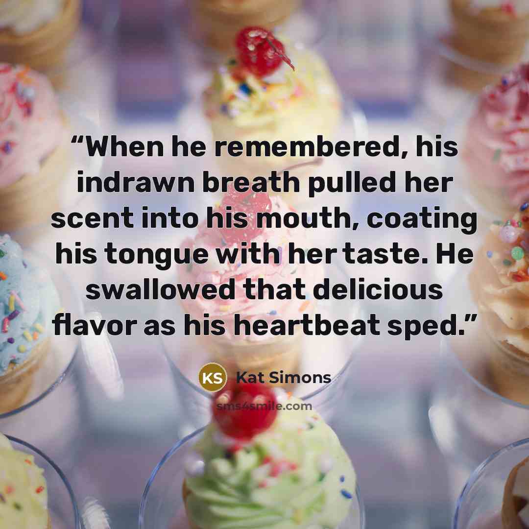 “When he remembered, his indrawn breath pulled her scent into his mouth, coating his tongue with her taste. He swallowed that delicious flavor as his heartbeat sped.” quote by Kat Simons