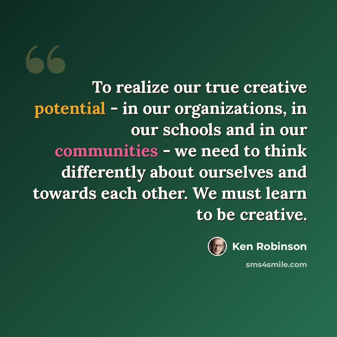 “To realize our true creative potential - in our organizations, in our schools and in our communities - we need to think differently about ourselves and towards each other. We must learn to be creative.” quote by Ken Robinson