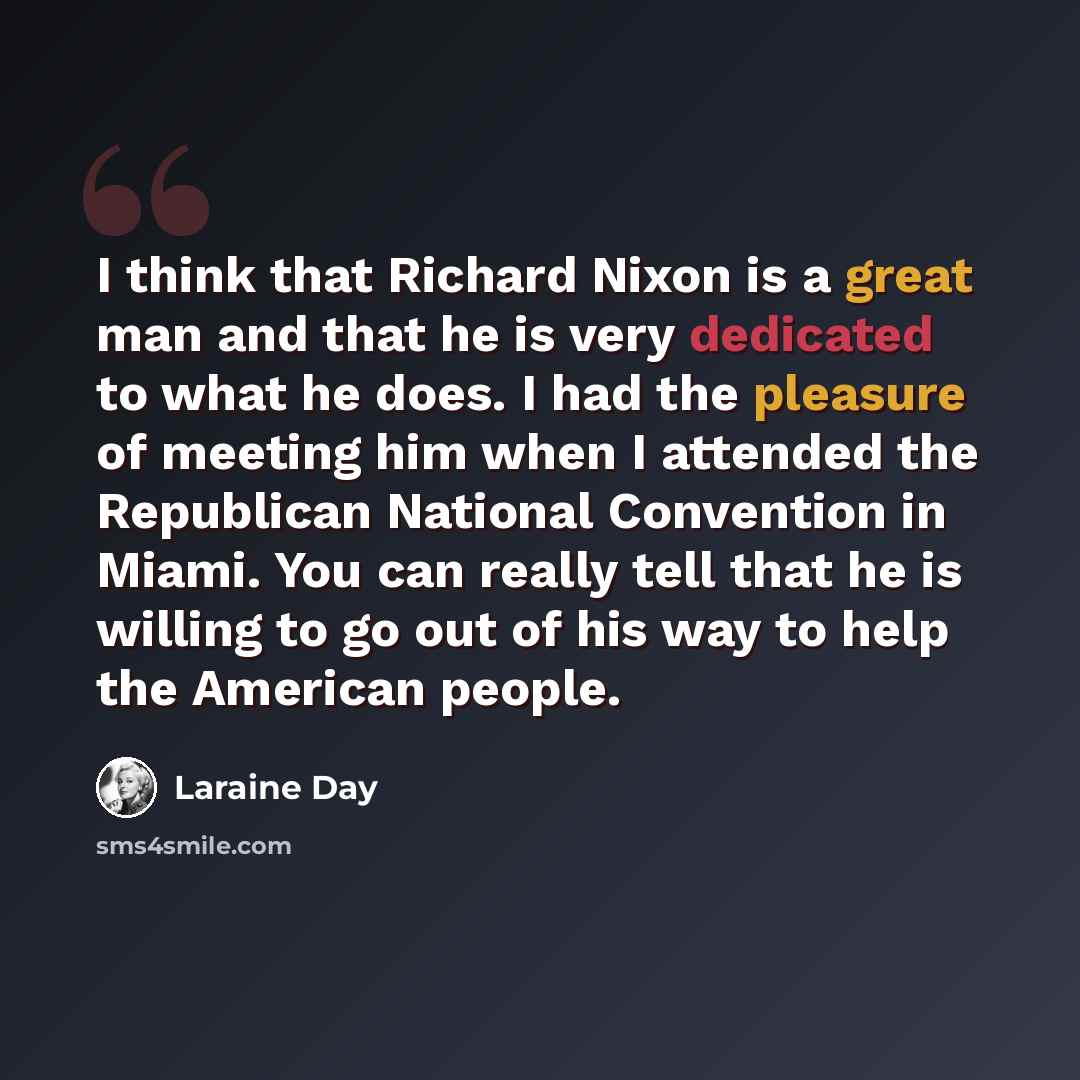 “I think that Richard Nixon is a great man and that he is very dedicated to what he does. I had the pleasure of meeting him when I attended the Republican National Convention in Miami. You can really tell that he is willing to go out of his way to help the American people.” quote by Laraine Day