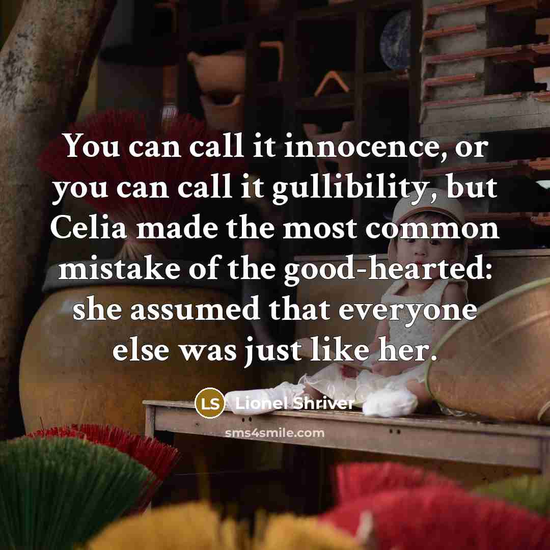 “You can call it innocence, or you can call it gullibility, but Celia made the most common mistake of the good-hearted: she assumed that everyone else was just like her.” quote by Lionel Shriver