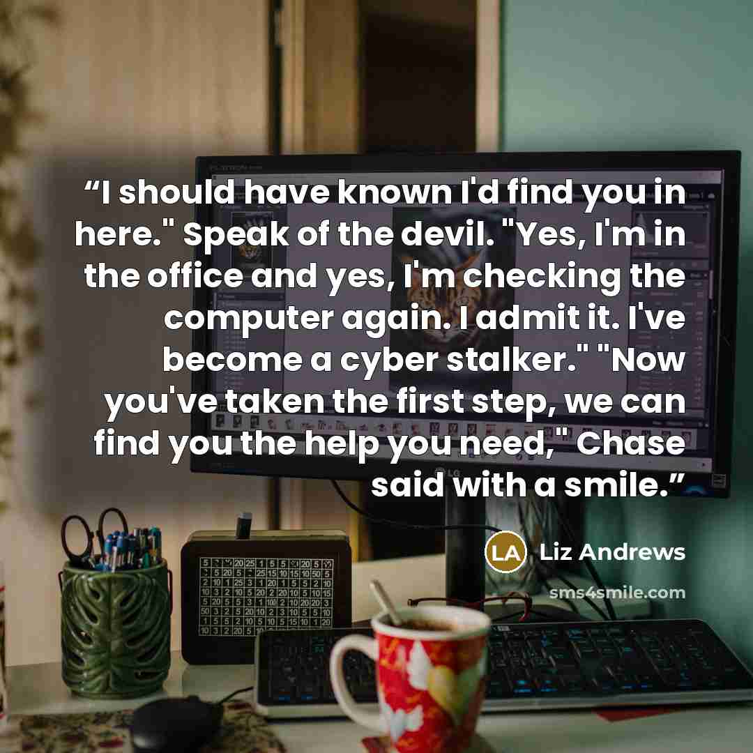“I should have known I'd find you in here." Speak of the devil. "Yes, I'm in the office and yes, I'm checking the computer again. I admit it. I've become a cyber stalker." "Now you've taken the first step, we can find you the help you need," Chase said with a smile.” quote by Liz Andrews