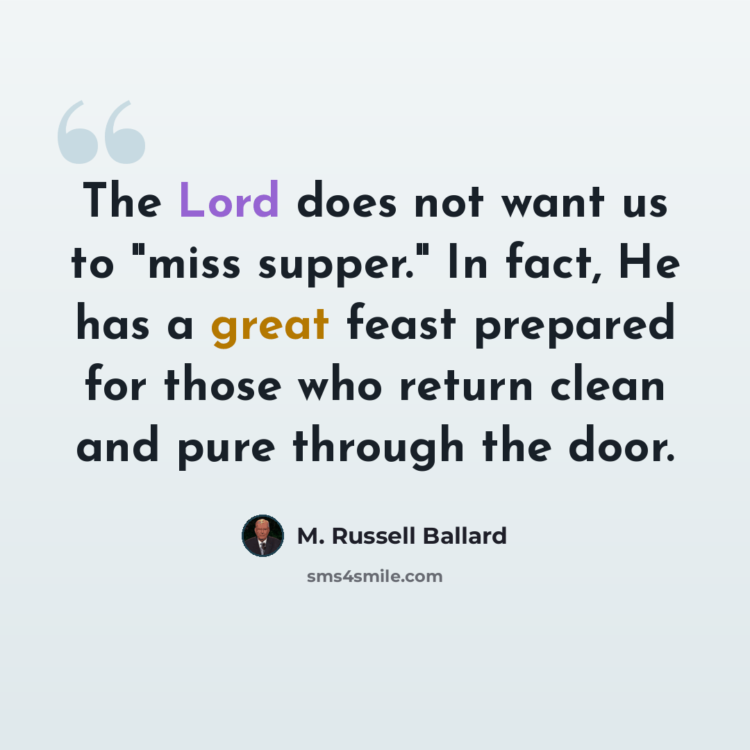 “The Lord does not want us to "miss supper." In fact, He has a great feast prepared for those who return clean and pure through the door.” quote by M. Russell Ballard