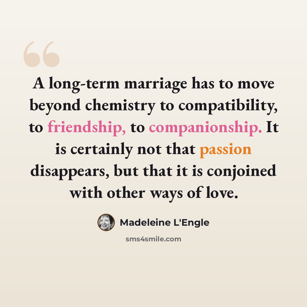 “A long-term marriage has to move beyond chemistry to compatibility, to friendship, to companionship. It is certainly not that passion disappears, but that it is conjoined with other ways of love.” quote by Madeleine L'Engle