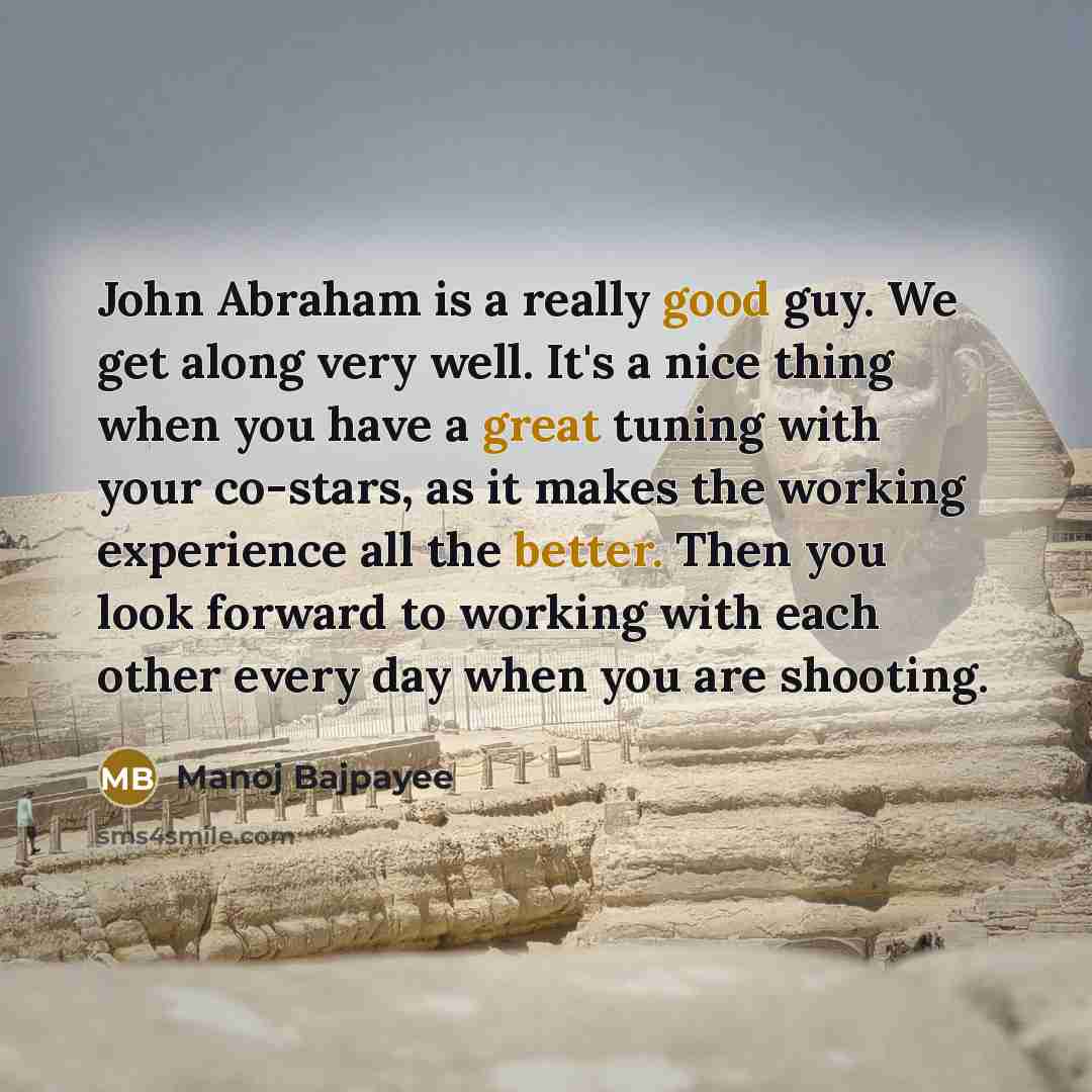 “John Abraham is a really good guy. We get along very well. It's a nice thing when you have a great tuning with your co-stars, as it makes the working experience all the better. Then you look forward to working with each other every day when you are shooting.” quote by Manoj Bajpayee