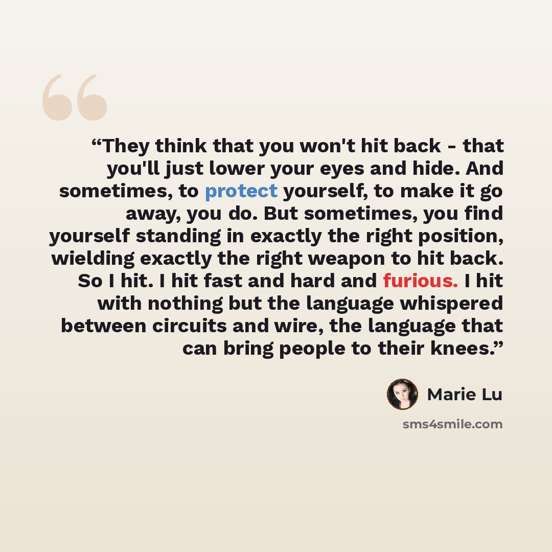“They think that you won't hit back - that you'll just lower your eyes and hide. And sometimes, to protect yourself, to make it go away, you do. But sometimes, you find yourself standing in exactly the right position, wielding exactly the right weapon to hit back. So I hit. I hit fast and hard and…” quote by Marie Lu