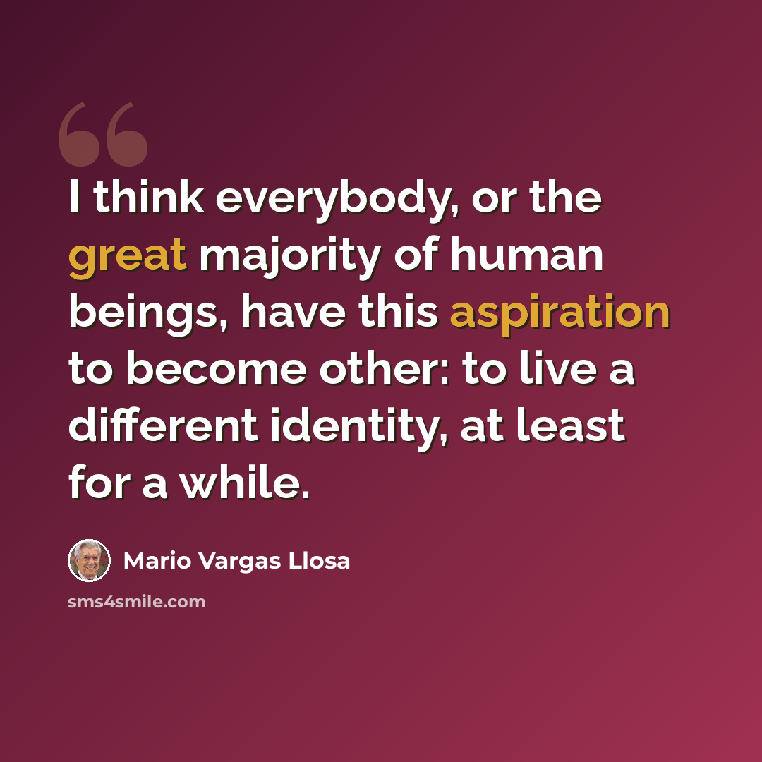 “I think everybody, or the great majority of human beings, have this aspiration to become other: to live a different identity, at least for a while.” quote by Mario Vargas Llosa
