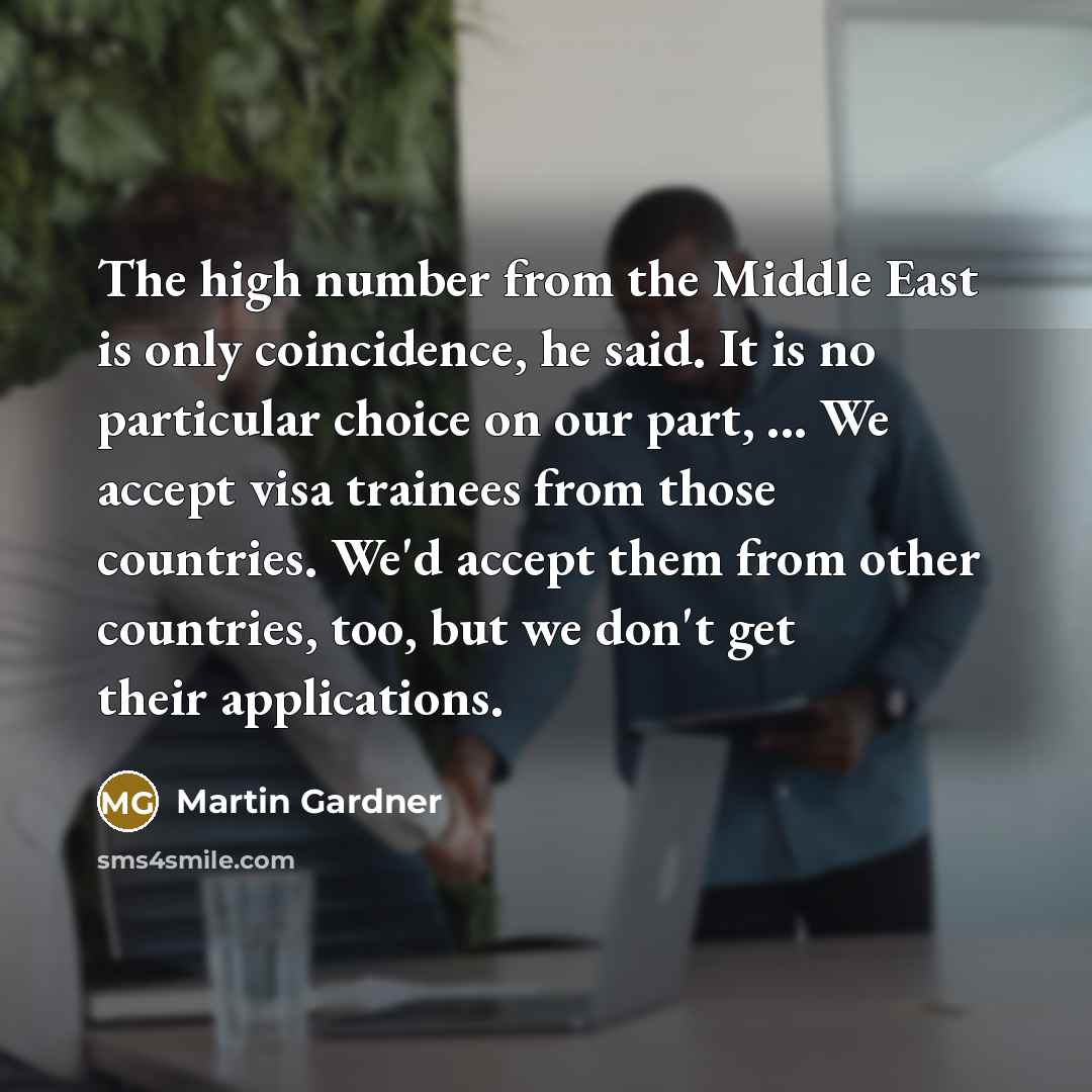 “The high number from the Middle East is only coincidence, he said. It is no particular choice on our part, ... We accept visa trainees from those countries. We'd accept them from other countries, too, but we don't get their applications.” quote by Martin Gardner