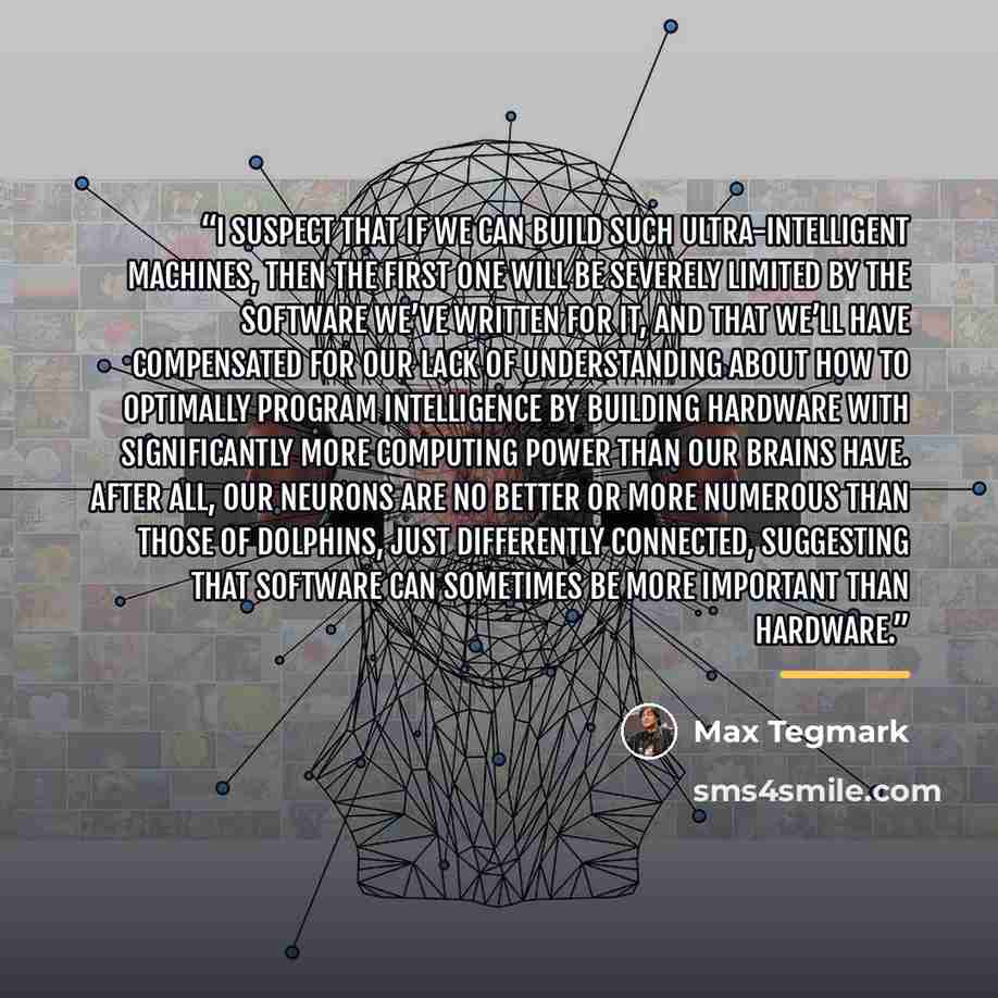 “I suspect that if we can build such ultra-intelligent machines, then the first one will be severely limited by the software we’ve written for it, and that we’ll have compensated for our lack of understanding about how to optimally program intelligence by building hardware with significantly more…” quote by Max Tegmark