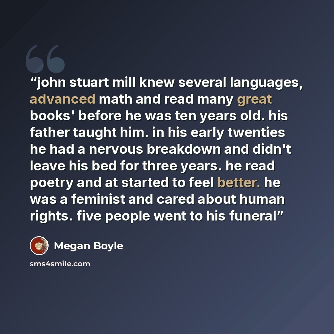 “john stuart mill knew several languages, advanced math and read many great books' before he was ten years old. his father taught him. in his early twenties he had a nervous breakdown and didn't leave his bed for three years. he read poetry and at started to feel better. he was a feminist and cared…” quote by Megan Boyle