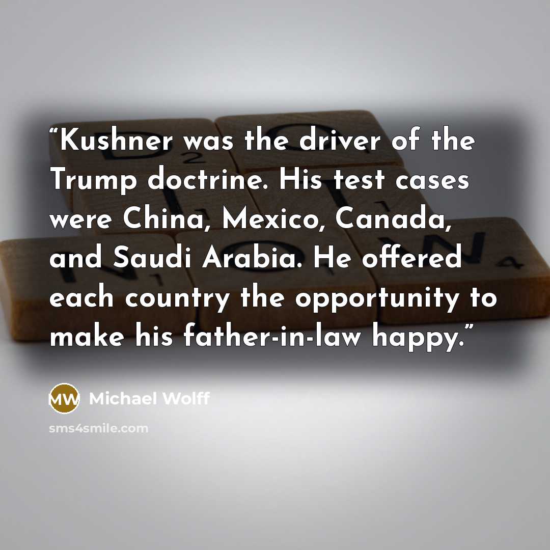 “Kushner was the driver of the Trump doctrine. His test cases were China, Mexico, Canada, and Saudi Arabia. He offered each country the opportunity to make his father-in-law happy.” quote by Michael Wolff