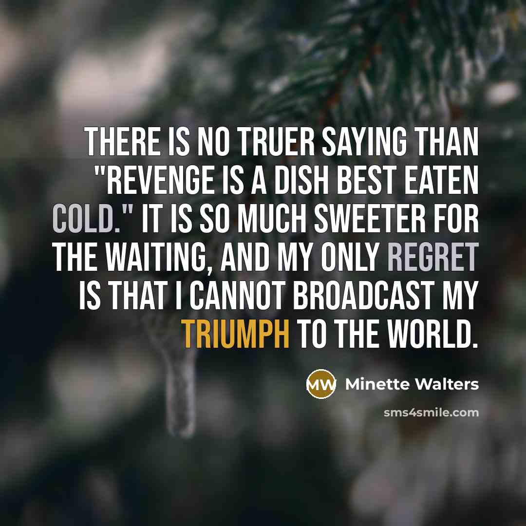 “There is no truer saying than "Revenge is a dish best eaten cold." It is so much sweeter for the waiting, and my only regret is that I cannot broadcast my triumph to the world.” quote by Minette Walters