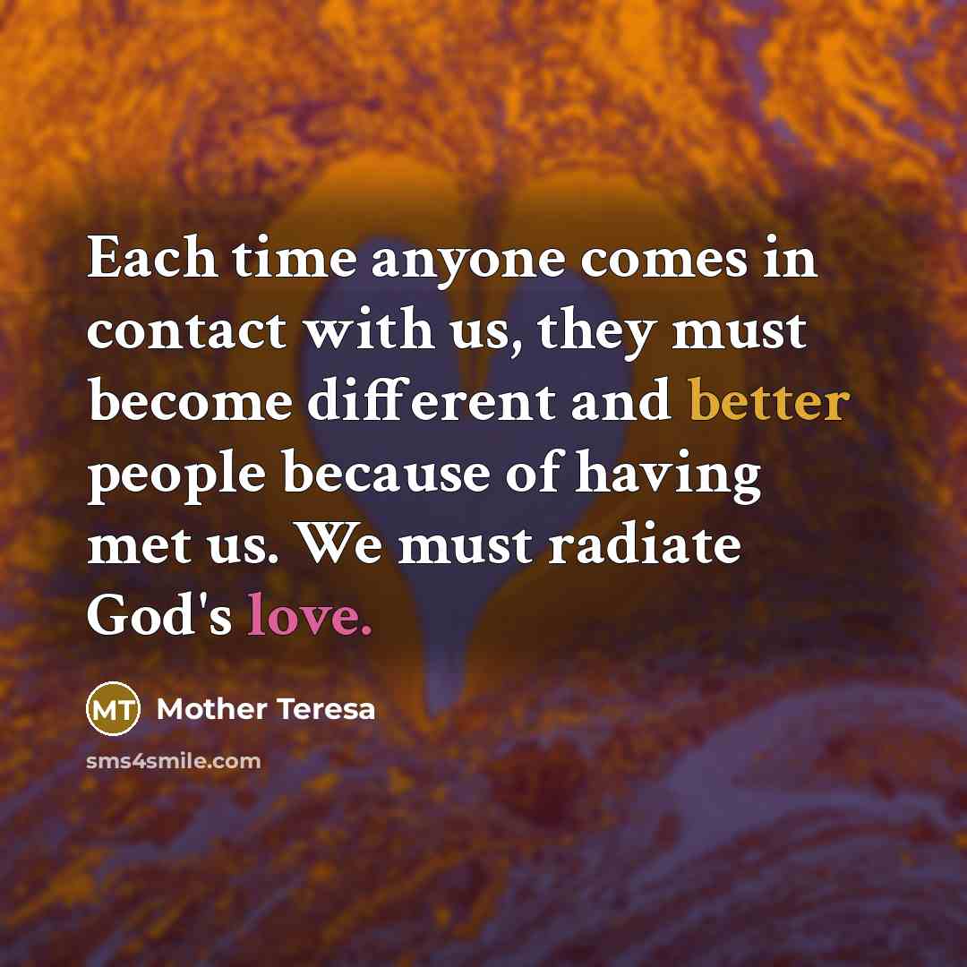 “Each time anyone comes in contact with us, they must become different and better people because of having met us. We must radiate God's love.” quote by Mother Teresa