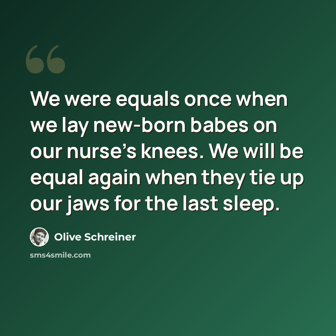 “We were equals once when we lay new-born babes on our nurse's knees. We will be equal again when they tie up our jaws for the last sleep.” quote by Olive Schreiner