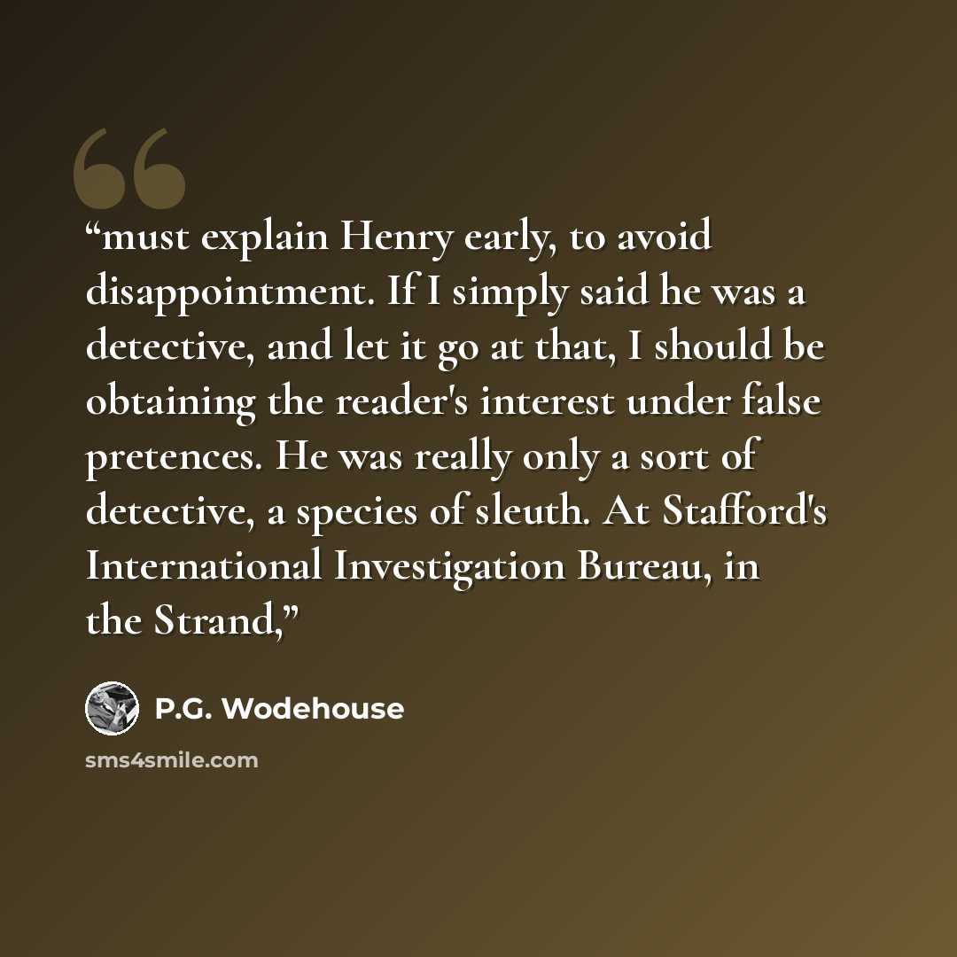 “must explain Henry early, to avoid disappointment. If I simply said he was a detective, and let it go at that, I should be obtaining the reader's interest under false pretences. He was really only a sort of detective, a species of sleuth. At Stafford's International Investigation Bureau, in the…” quote by P.G. Wodehouse