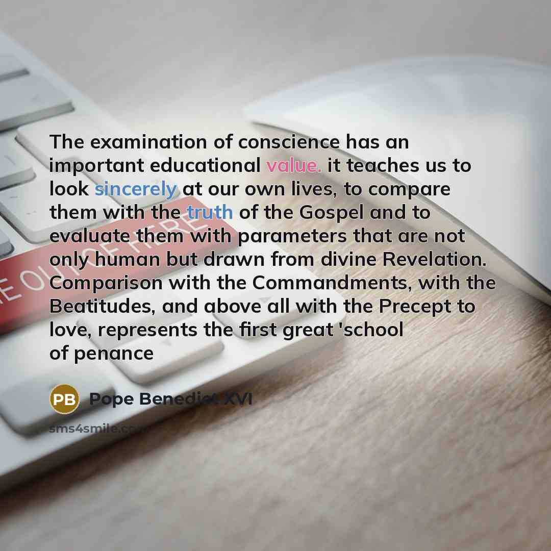 “The examination of conscience has an important educational value. it teaches us to look sincerely at our own lives, to compare them with the truth of the Gospel and to evaluate them with parameters that are not only human but drawn from divine Revelation. Comparison with the Commandments, with the…” quote by Pope Benedict XVI