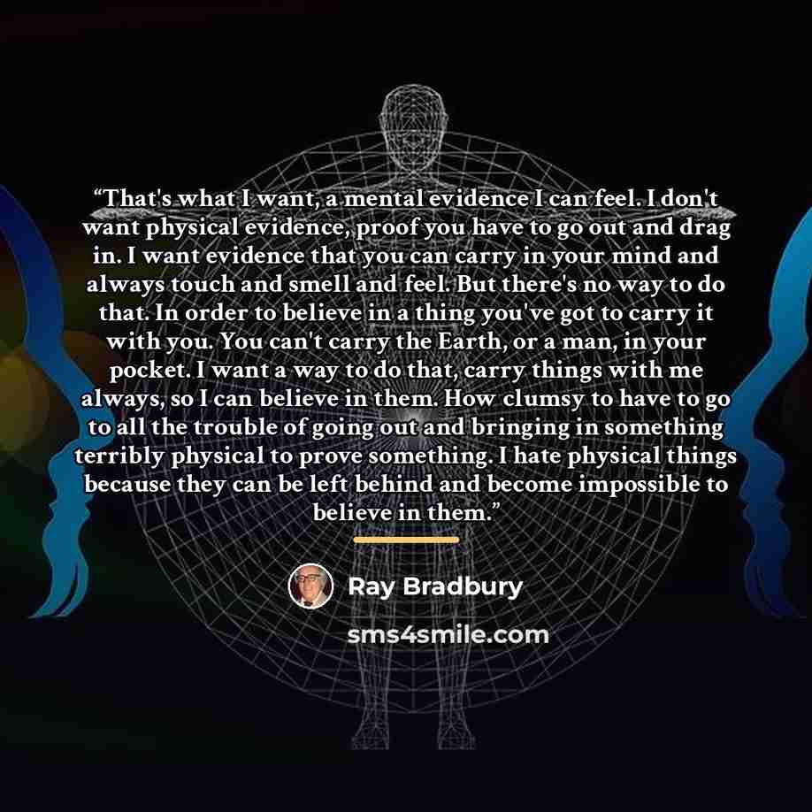 “That's what I want, a mental evidence I can feel. I don't want physical evidence, proof you have to go out and drag in. I want evidence that you can carry in your mind and always touch and smell and feel. But there's no way to do that. In order to believe in a thing you've got to carry it with…” quote by Ray Bradbury