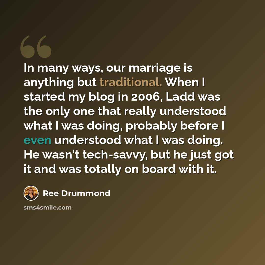 “In many ways, our marriage is anything but traditional. When I started my blog in 2006, Ladd was the only one that really understood what I was doing, probably before I even understood what I was doing. He wasn't tech-savvy, but he just got it and was totally on board with it.” quote by Ree Drummond