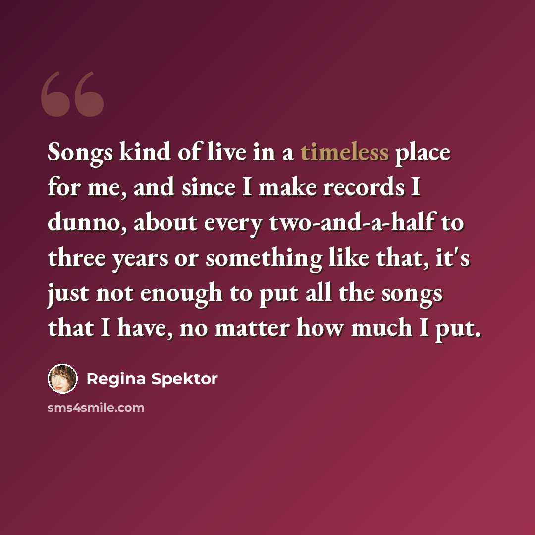 “Songs kind of live in a timeless place for me, and since I make records I dunno, about every two-and-a-half to three years or something like that, it's just not enough to put all the songs that I have, no matter how much I put.” quote by Regina Spektor