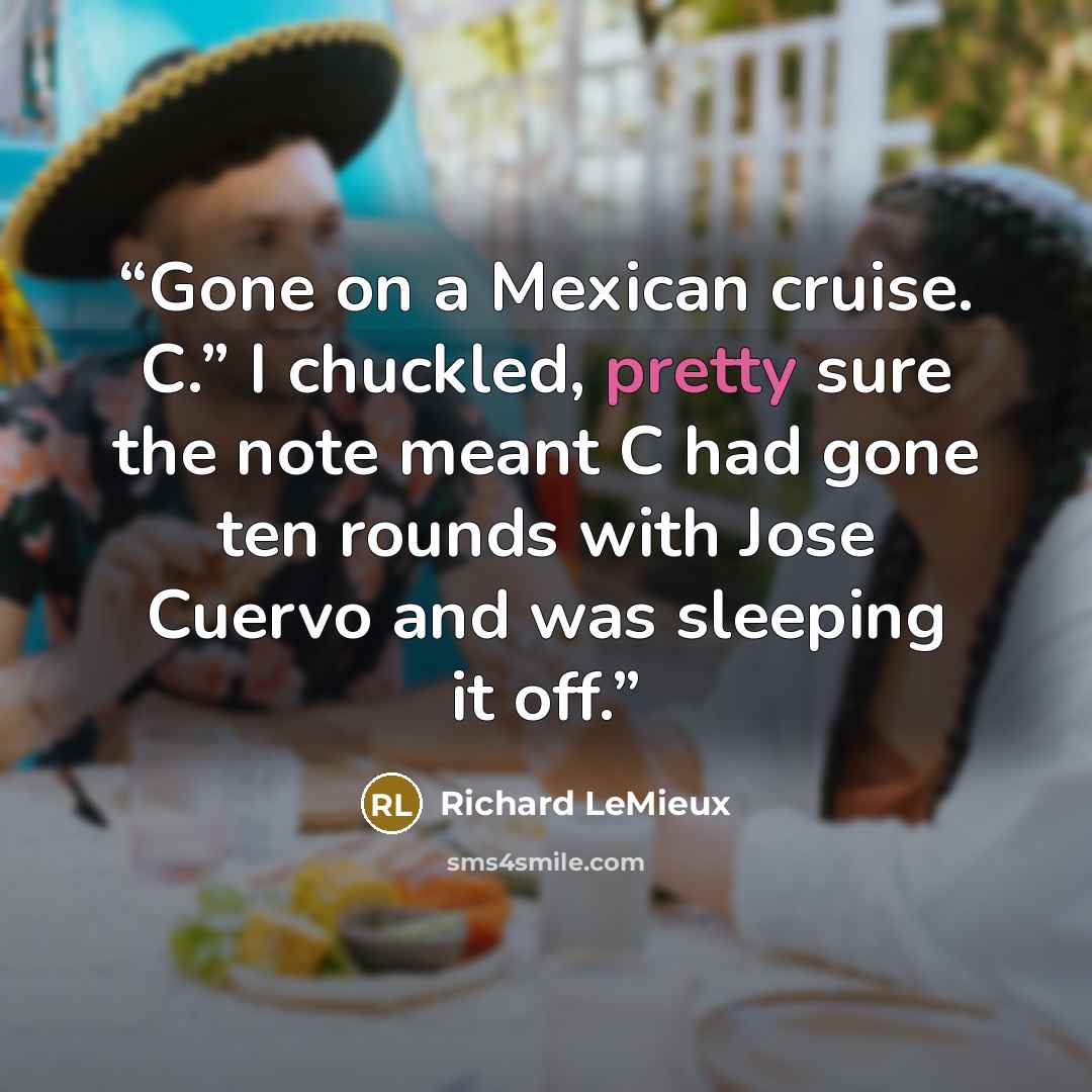 “Gone on a Mexican cruise. C.” I chuckled, pretty sure the note meant C had gone ten rounds with Jose Cuervo and was sleeping it off.” quote by Richard LeMieux