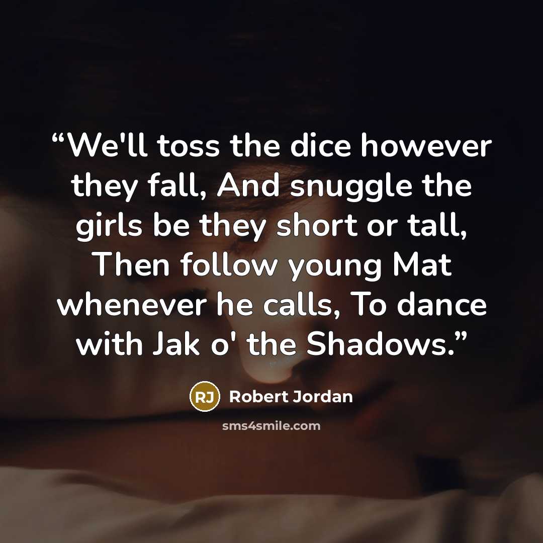 “We'll toss the dice however they fall, And snuggle the girls be they short or tall, Then follow young Mat whenever he calls, To dance with Jak o' the Shadows.” quote by Robert Jordan