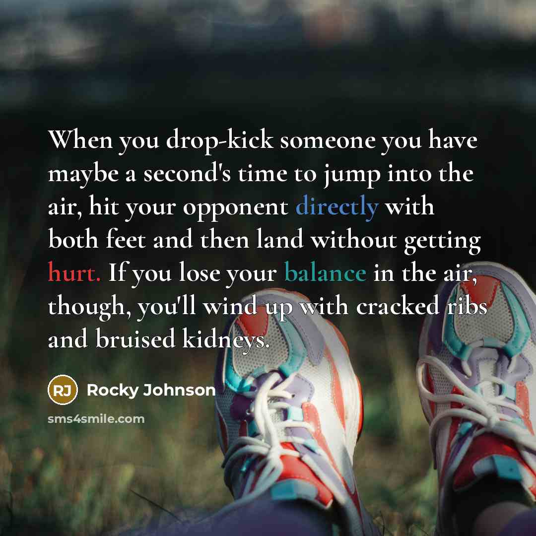 “When you drop-kick someone you have maybe a second's time to jump into the air, hit your opponent directly with both feet and then land without getting hurt. If you lose your balance in the air, though, you'll wind up with cracked ribs and bruised kidneys.” quote by Rocky Johnson