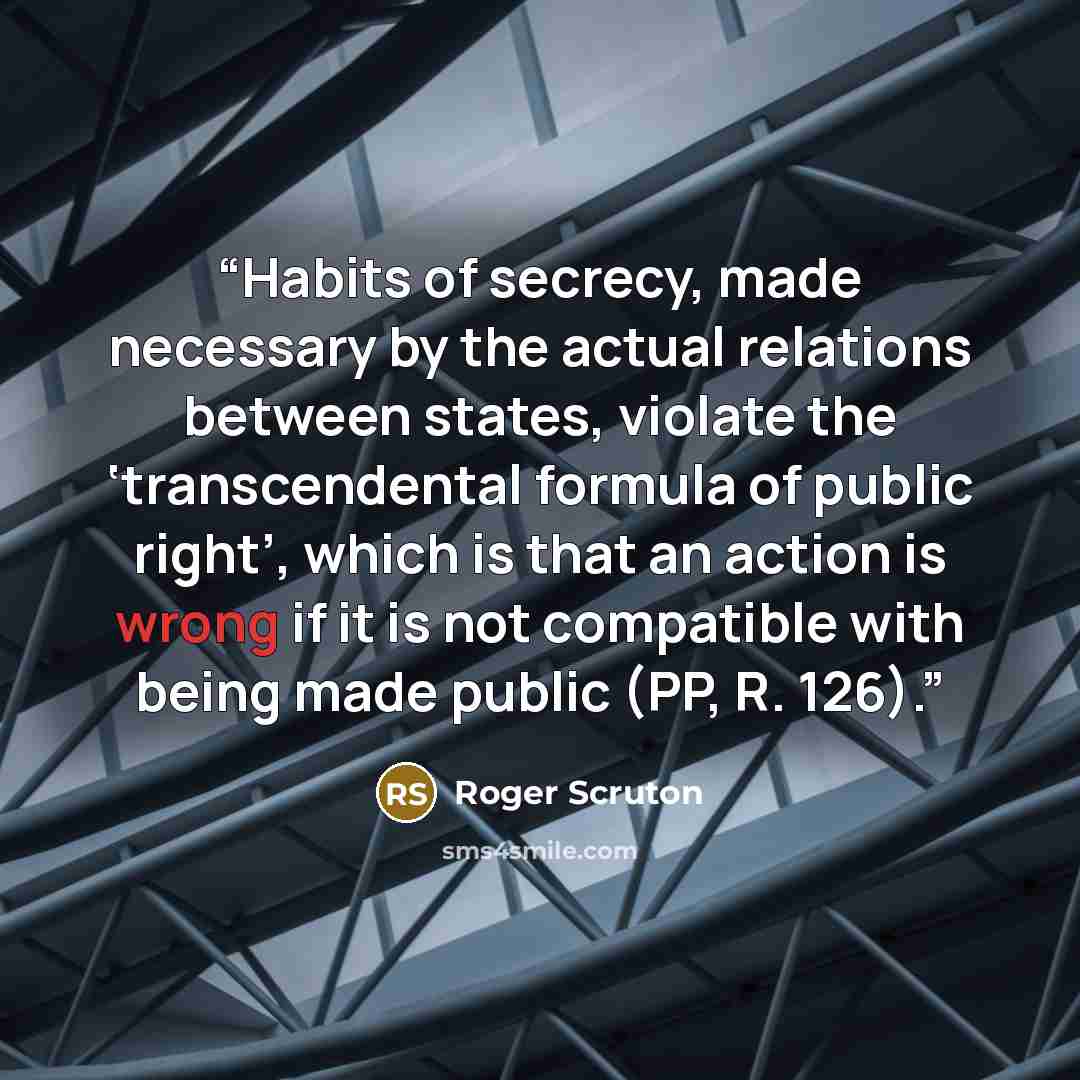 “Habits of secrecy, made necessary by the actual relations between states, violate the ‘transcendental formula of public right’, which is that an action is wrong if it is not compatible with being made public (PP, R. 126).” quote by Roger Scruton