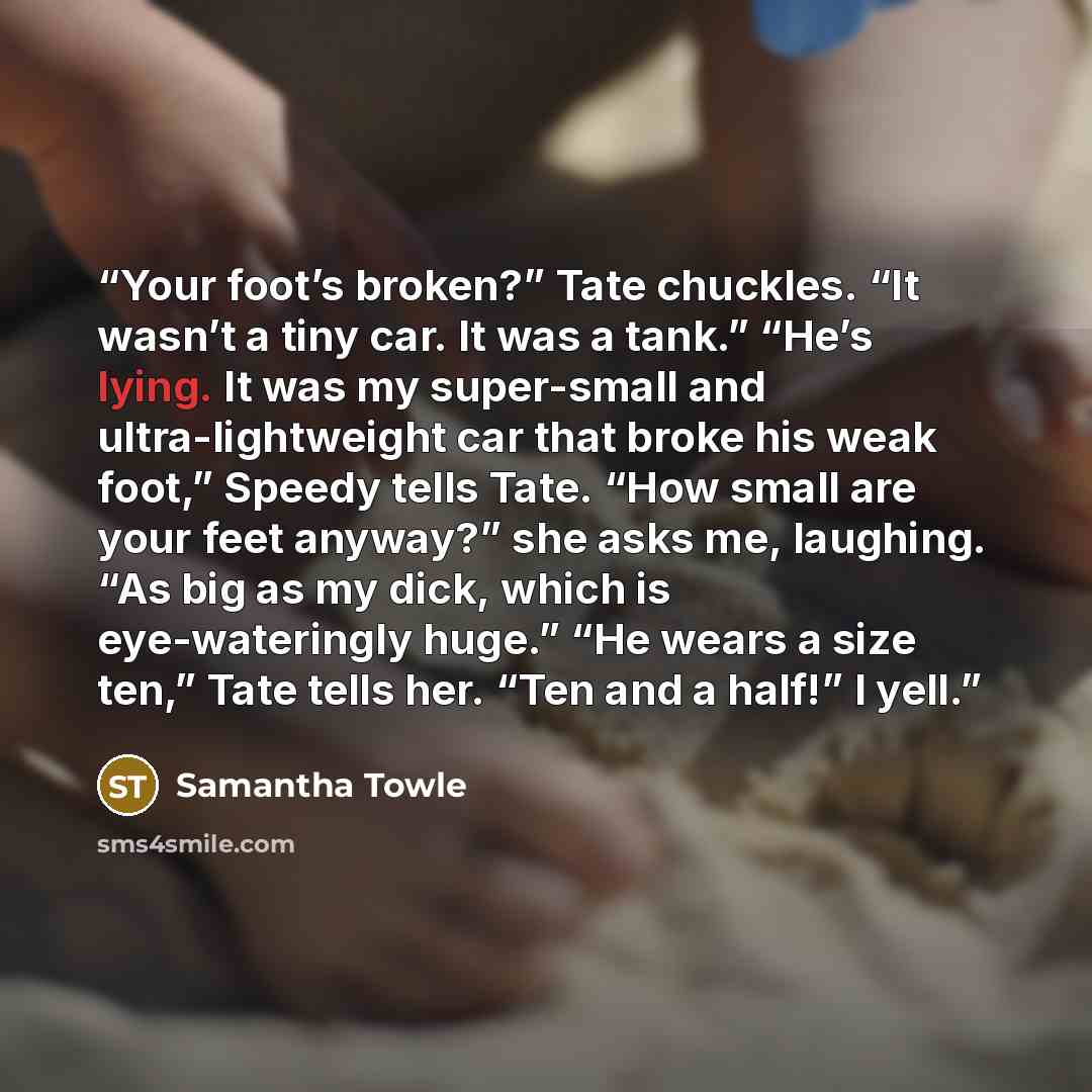 “Your foot’s broken?” Tate chuckles. “It wasn’t a tiny car. It was a tank.” “He’s lying. It was my super-small and ultra-lightweight car that broke his weak foot,” Speedy tells Tate. “How small are your feet anyway?” she asks me, laughing. “As big as my dick, which is eye-wateringly huge.” “He…” quote by Samantha Towle