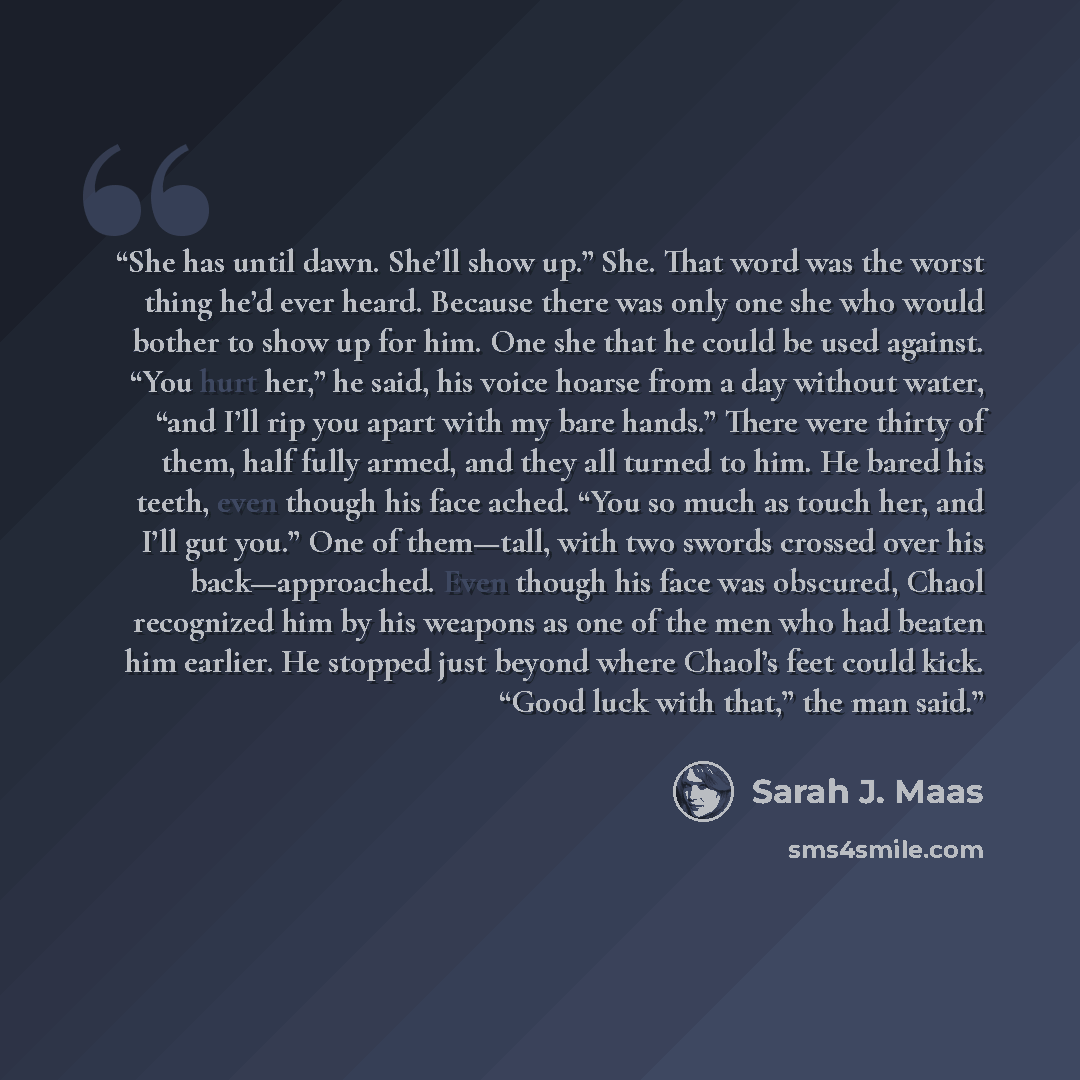 “She has until dawn. She’ll show up.” She. That word was the worst thing he’d ever heard. Because there was only one she who would bother to show up for him. One she that he could be used against. “You hurt her,” he said, his voice hoarse from a day without water, “and I’ll rip you apart with my…” quote by Sarah J. Maas