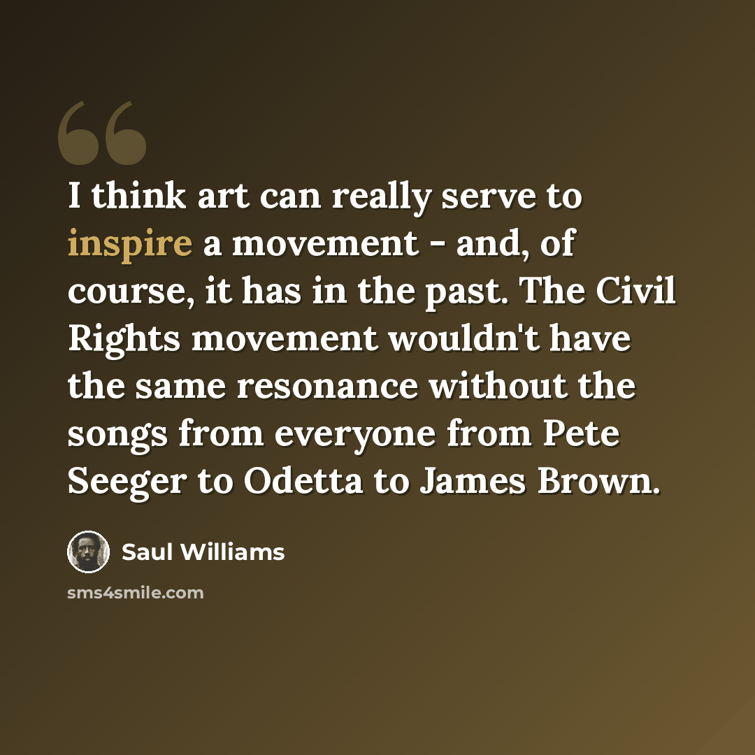 “I think art can really serve to inspire a movement - and, of course, it has in the past. The Civil Rights movement wouldn't have the same resonance without the songs from everyone from Pete Seeger to Odetta to James Brown.” quote by Saul Williams