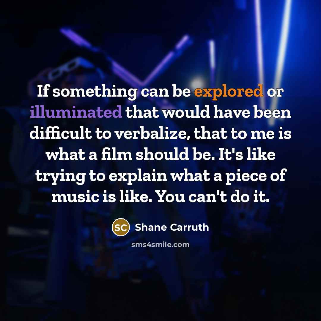 “If something can be explored or illuminated that would have been difficult to verbalize, that to me is what a film should be. It's like trying to explain what a piece of music is like. You can't do it.” quote by Shane Carruth