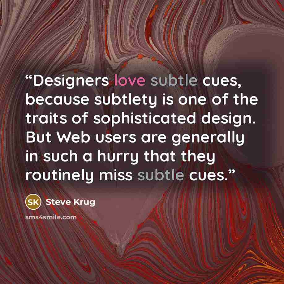 “Designers love subtle cues, because subtlety is one of the traits of sophisticated design. But Web users are generally in such a hurry that they routinely miss subtle cues.” quote by Steve Krug